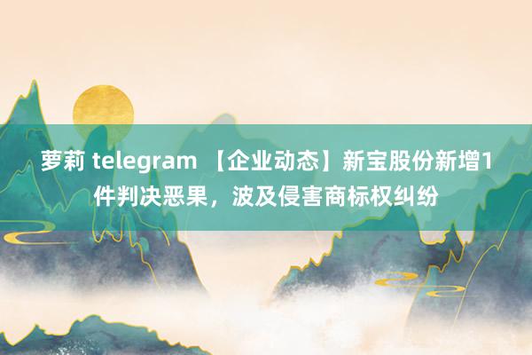 萝莉 telegram 【企业动态】新宝股份新增1件判决恶果，波及侵害商标权纠纷