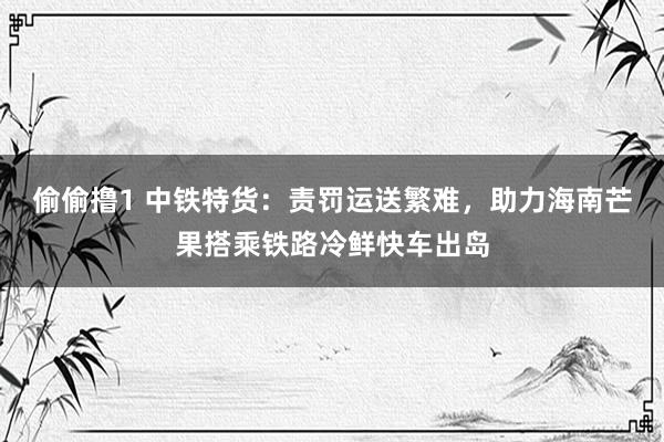 偷偷撸1 中铁特货：责罚运送繁难，助力海南芒果搭乘铁路冷鲜快车出岛