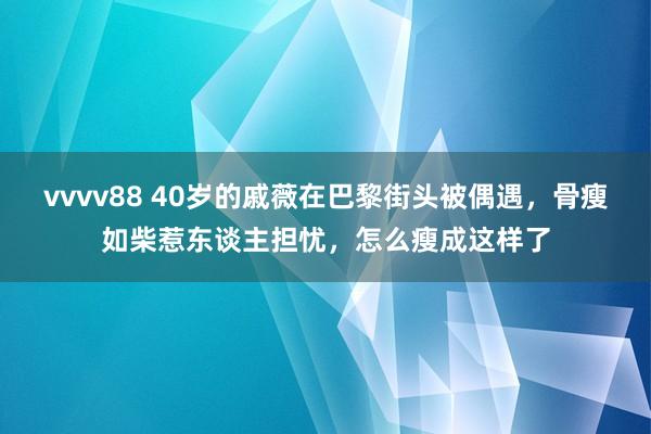 vvvv88 40岁的戚薇在巴黎街头被偶遇，骨瘦如柴惹东谈主担忧，怎么瘦成这样了