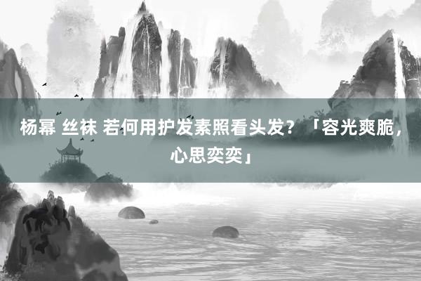 杨幂 丝袜 若何用护发素照看头发？「容光爽脆，心思奕奕」