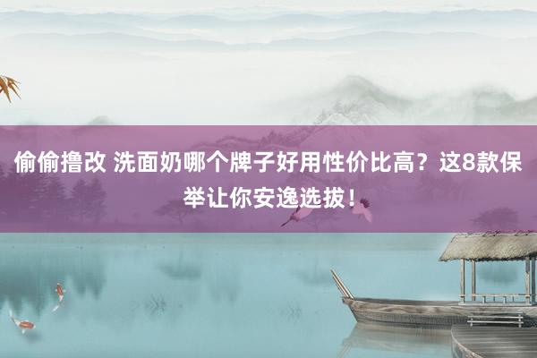 偷偷撸改 洗面奶哪个牌子好用性价比高？这8款保举让你安逸选拔！