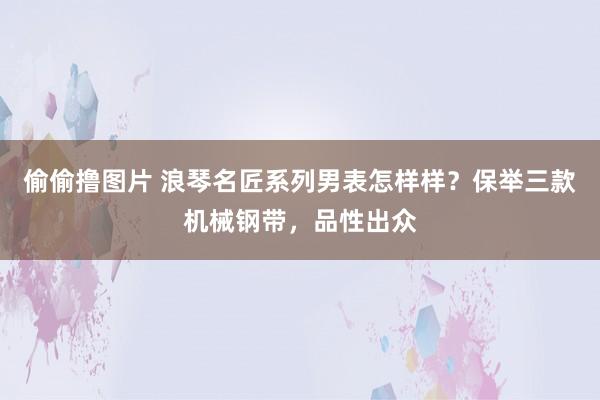 偷偷撸图片 浪琴名匠系列男表怎样样？保举三款机械钢带，品性出众