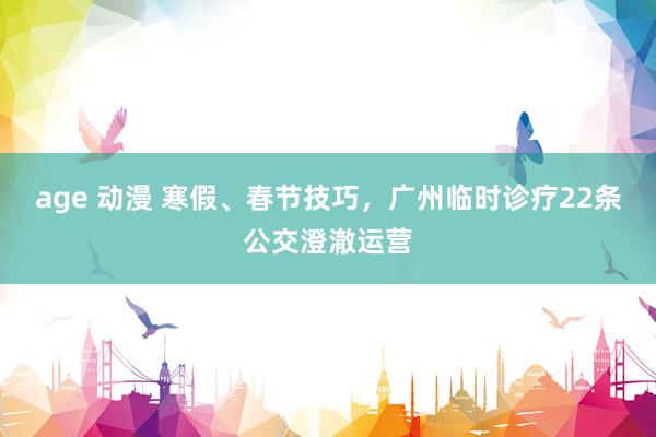 age 动漫 寒假、春节技巧，广州临时诊疗22条公交澄澈运营