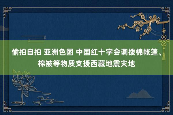 偷拍自拍 亚洲色图 中国红十字会调拨棉帐篷、棉被等物质支援西藏地震灾地