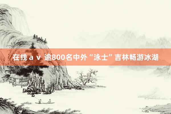 在线ａｖ 逾800名中外“泳士”吉林畅游冰湖