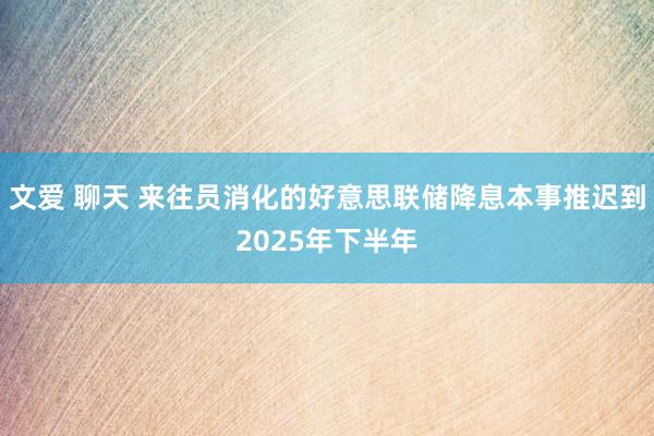 文爱 聊天 来往员消化的好意思联储降息本事推迟到2025年下半年