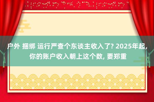 户外 捆绑 运行严查个东谈主收入了? 2025年起， 你的账户收入朝上这个数， 要郑重