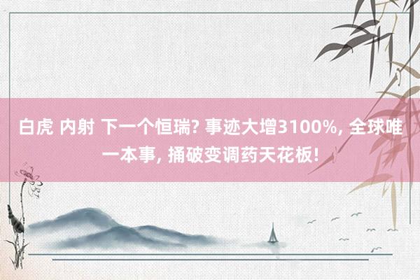 白虎 内射 下一个恒瑞? 事迹大增3100%， 全球唯一本事， 捅破变调药天花板!