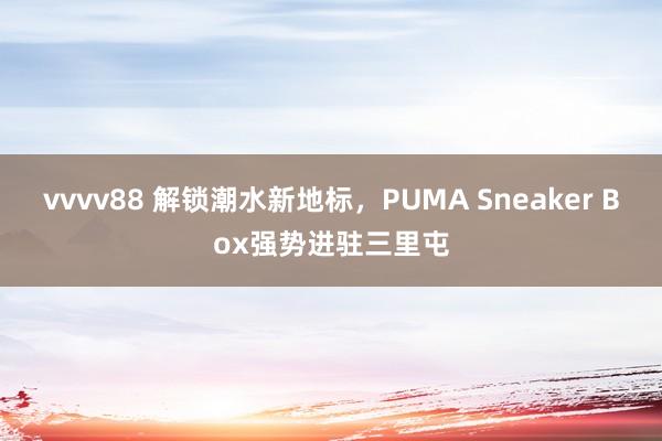 vvvv88 解锁潮水新地标，PUMA Sneaker Box强势进驻三里屯