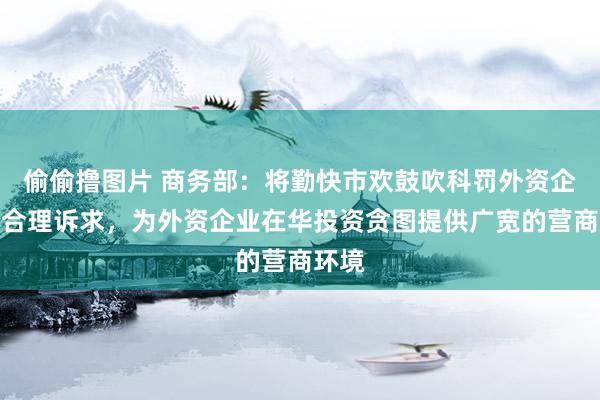 偷偷撸图片 商务部：将勤快市欢鼓吹科罚外资企业的合理诉求，为外资企业在华投资贪图提供广宽的营商环境