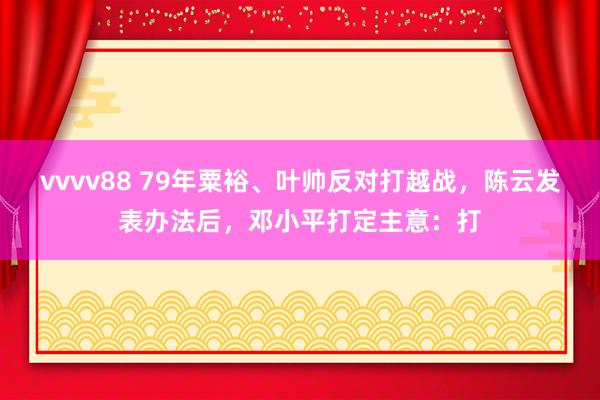 vvvv88 79年粟裕、叶帅反对打越战，陈云发表办法后，邓小平打定主意：打