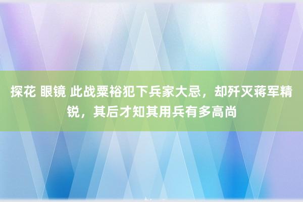 探花 眼镜 此战粟裕犯下兵家大忌，却歼灭蒋军精锐，其后才知其用兵有多高尚