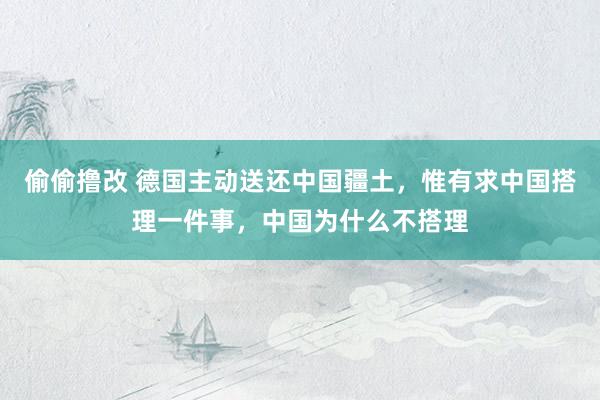 偷偷撸改 德国主动送还中国疆土，惟有求中国搭理一件事，中国为什么不搭理