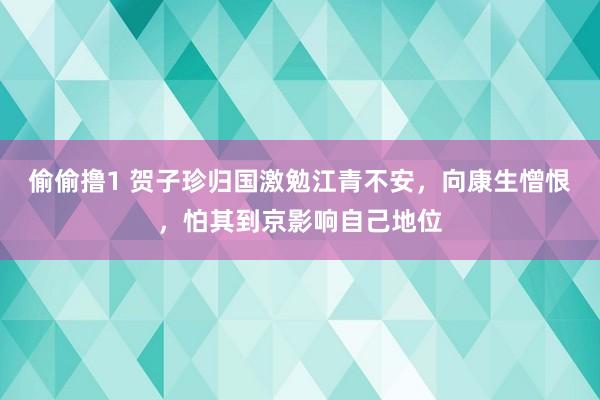 偷偷撸1 贺子珍归国激勉江青不安，向康生憎恨，怕其到京影响自己地位