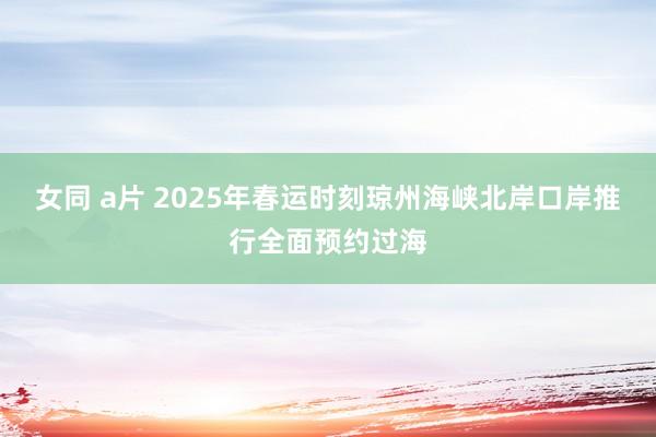 女同 a片 2025年春运时刻琼州海峡北岸口岸推行全面预约过海