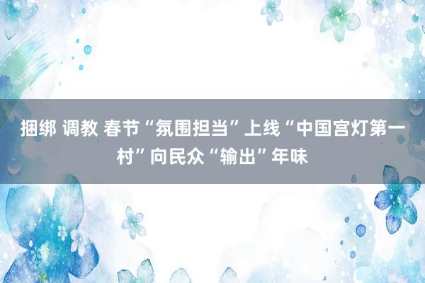 捆绑 调教 春节“氛围担当”上线“中国宫灯第一村”向民众“输出”年味