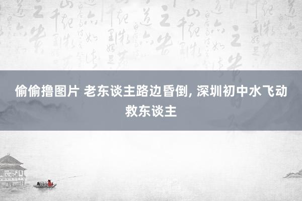 偷偷撸图片 老东谈主路边昏倒， 深圳初中水飞动救东谈主