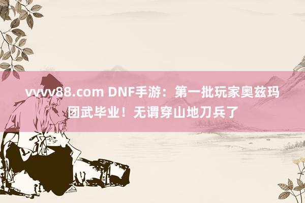 vvvv88.com DNF手游：第一批玩家奥兹玛团武毕业！无谓穿山地刀兵了