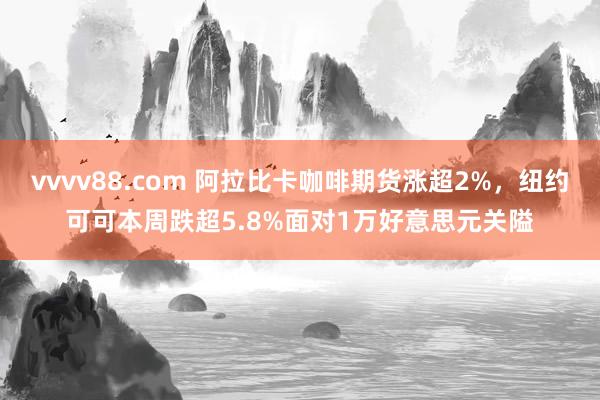 vvvv88.com 阿拉比卡咖啡期货涨超2%，纽约可可本周跌超5.8%面对1万好意思元关隘