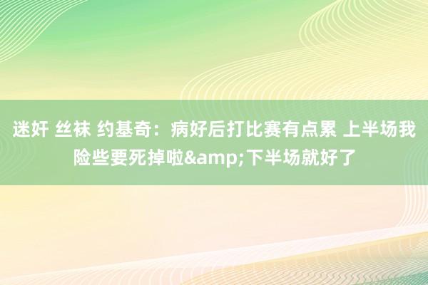 迷奸 丝袜 约基奇：病好后打比赛有点累 上半场我险些要死掉啦&下半场就好了