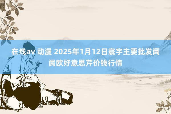 在线av 动漫 2025年1月12日寰宇主要批发阛阓欧好意思芹价钱行情