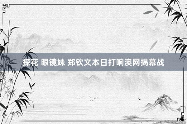 探花 眼镜妹 郑钦文本日打响澳网揭幕战