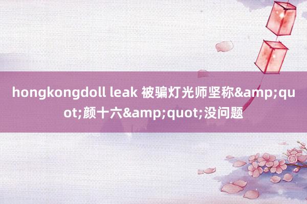 hongkongdoll leak 被骗灯光师坚称&quot;颜十六&quot;没问题