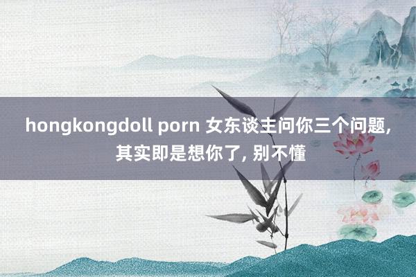 hongkongdoll porn 女东谈主问你三个问题， 其实即是想你了， 别不懂