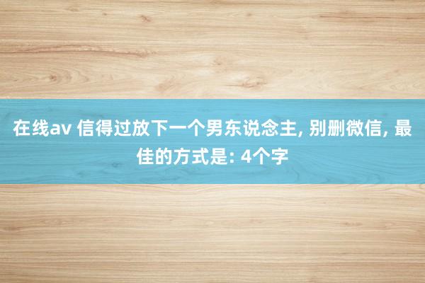 在线av 信得过放下一个男东说念主， 别删微信， 最佳的方式是: 4个字