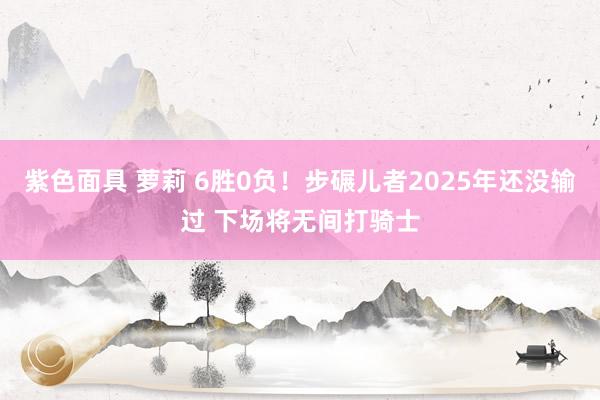 紫色面具 萝莉 6胜0负！步碾儿者2025年还没输过 下场将无间打骑士