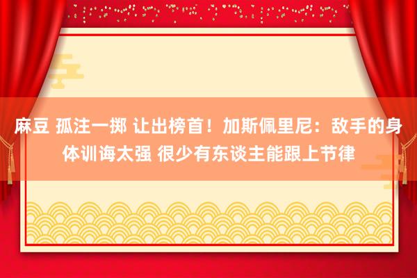 麻豆 孤注一掷 让出榜首！加斯佩里尼：敌手的身体训诲太强 很少有东谈主能跟上节律