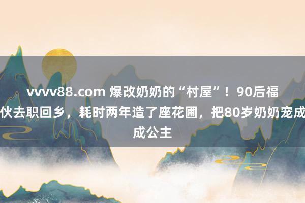 vvvv88.com 爆改奶奶的“村屋”！90后福建小伙去职回乡，耗时两年造了座花圃，把80岁奶奶宠成公主