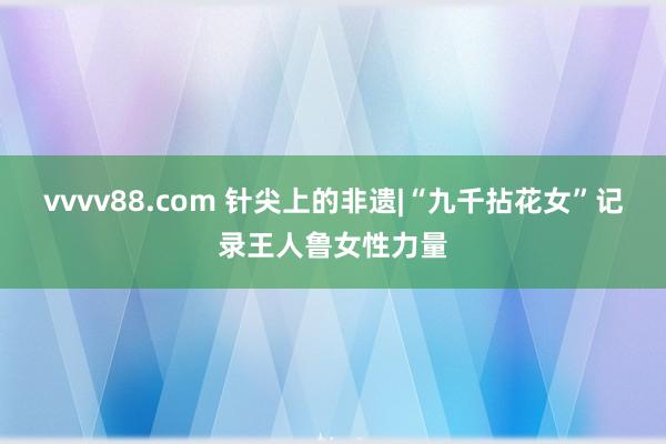 vvvv88.com 针尖上的非遗|“九千拈花女”记录王人鲁女性力量