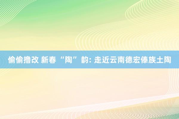 偷偷撸改 新春 “陶” 韵: 走近云南德宏傣族土陶