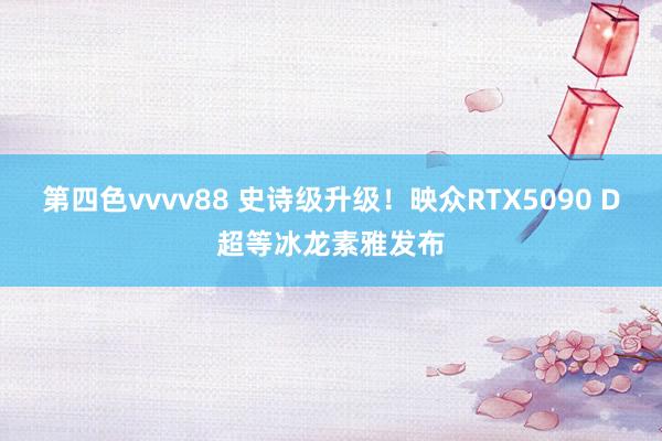 第四色vvvv88 史诗级升级！映众RTX5090 D超等冰龙素雅发布