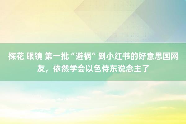 探花 眼镜 第一批“避祸”到小红书的好意思国网友，依然学会以色侍东说念主了