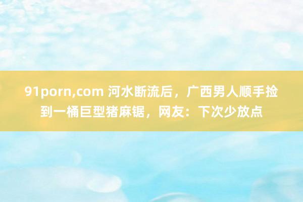 91porn，com 河水断流后，广西男人顺手捡到一桶巨型猪麻锯，网友：下次少放点