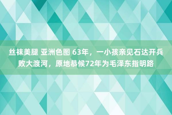 丝袜美腿 亚洲色图 63年，一小孩亲见石达开兵败大渡河，原地恭候72年为毛泽东指明路