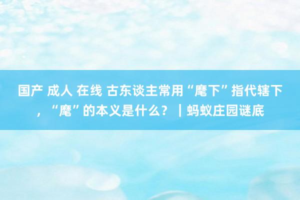 国产 成人 在线 古东谈主常用“麾下”指代辖下，“麾”的本义是什么？｜蚂蚁庄园谜底