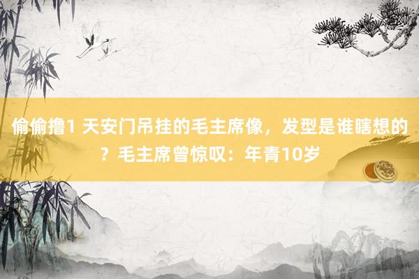 偷偷撸1 天安门吊挂的毛主席像，发型是谁瞎想的？毛主席曾惊叹：年青10岁