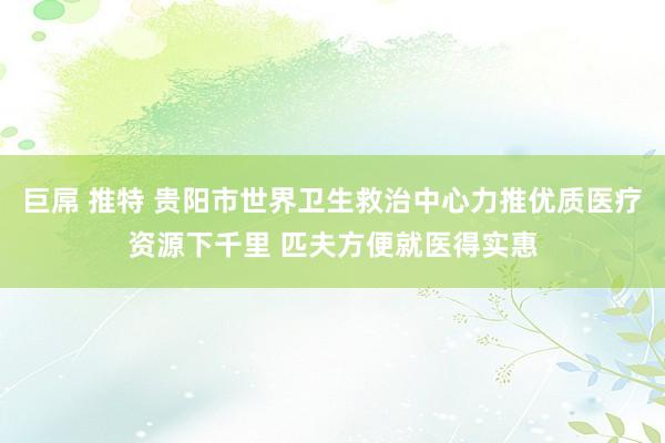 巨屌 推特 贵阳市世界卫生救治中心力推优质医疗资源下千里 匹夫方便就医得实惠